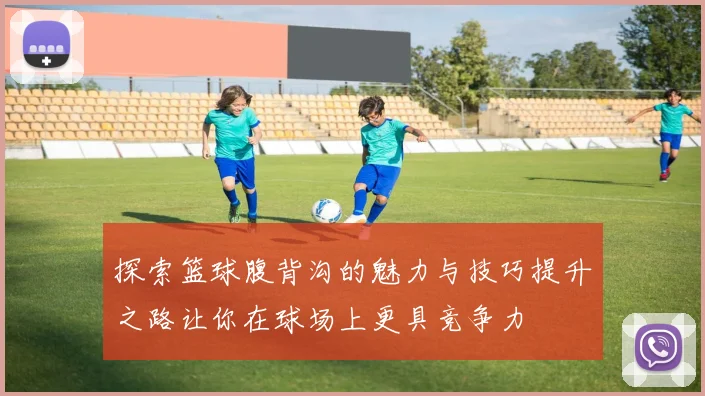 探索篮球腹背沟的魅力与技巧提升之路让你在球场上更具竞争力