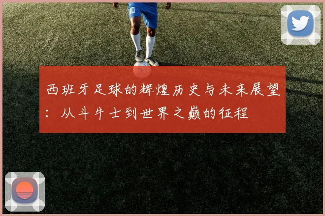 西班牙足球的辉煌历史与未来展望：从斗牛士到世界之巅的征程
