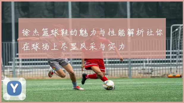 徐杰篮球鞋的魅力与性能解析让你在球场上尽显风采与实力