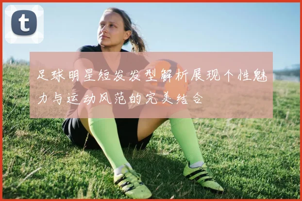 足球明星短发发型解析展现个性魅力与运动风范的完美结合