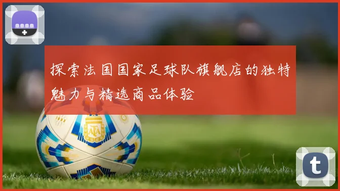 探索法国国家足球队旗舰店的独特魅力与精选商品体验