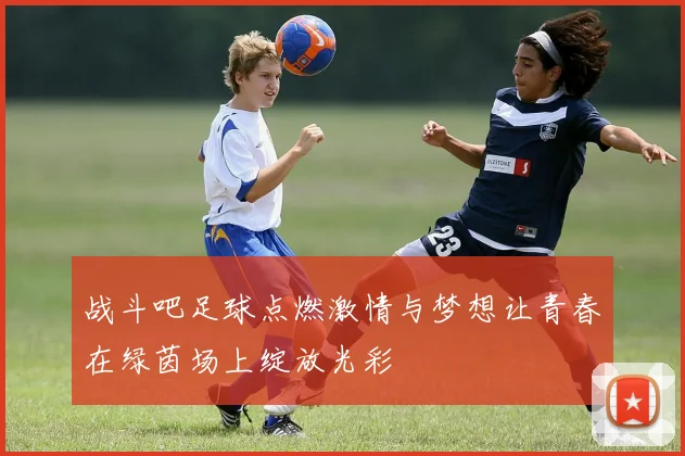 战斗吧足球点燃激情与梦想让青春在绿茵场上绽放光彩