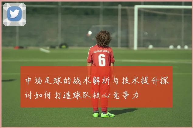 中场足球的战术解析与技术提升探讨如何打造球队核心竞争力