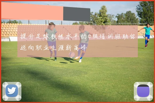 提升足球教练水平的e级培训班助你迈向职业生涯新高峰